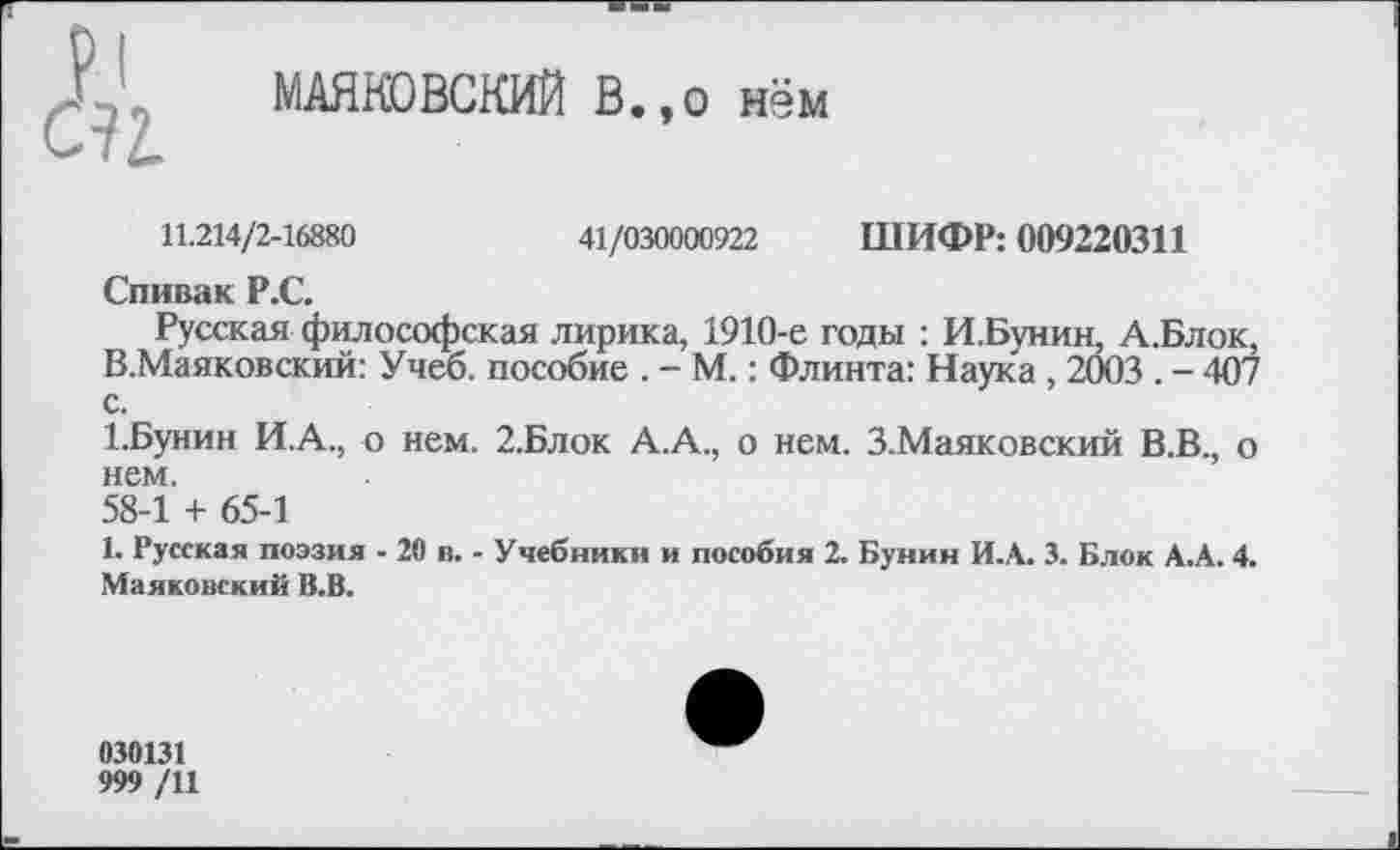 ﻿&
МАЯКОВСКИЙ В.,о нём
11.214/2-16880	41/030000922 ШИФР: 009220311
Спивак Р.С.
Русская философская лирика, 1910-е годы : И.Бунин, А.Блок, В.Маяковский: Учеб, пособие . - М.: Флинта: Наука, 2003 . - 407 с.
1.Бунин И.А., о нем. 2.Блок А.А., о нем. З.Маяковский В.В., о нем.
58-1 + 65-1
1. Русская поэзия - 20 в. - Учебники и пособия 2. Бунин И.А. 3. Блок А.А. 4. Маяковский В.В.
030131
999 /11